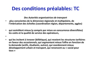 Des conditions préalables: TC
                 Des Autorités organisatrices de transport
• plus conscientes de la dimension régionale et multipolaire, de
  l’imbrication des échelles (coordination région, départements, agglos)

• qui contrôlent mieux (y compris par mises en concurrence diversifiées)
  les coûts et la qualité de service des opérateurs,
•
• qui les incitent à innover (billétique), qui revoient les structures tarifaires
  en faveur des occasionnels, qui segmentent mieux l’offre en fonction de
  la demande (actifs, étudiants, autres), qui coordonnent mieux
  développement urbain et transport, qui renoncent au « social pour
  tous »
 