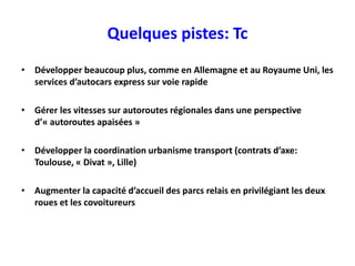 Quelques pistes: Tc
• Développer beaucoup plus, comme en Allemagne et au Royaume Uni, les
  services d’autocars express sur voie rapide

• Gérer les vitesses sur autoroutes régionales dans une perspective
  d’« autoroutes apaisées »

• Développer la coordination urbanisme transport (contrats d’axe:
  Toulouse, « Divat », Lille)

• Augmenter la capacité d’accueil des parcs relais en privilégiant les deux
  roues et les covoitureurs
 