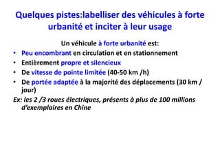 Quelques pistes:labelliser des véhicules à forte
       urbanité et inciter à leur usage
                 Un véhicule à forte urbanité est:
• Peu encombrant en circulation et en stationnement
• Entièrement propre et silencieux
• De vitesse de pointe limitée (40-50 km /h)
• De portée adaptée à la majorité des déplacements (30 km /
   jour)
Ex: les 2 /3 roues électriques, présents à plus de 100 millions
   d’exemplaires en Chine
 