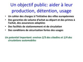 Un objectif public: aider à leur
    production, détention, usage
• Un cahier des charges à l’initiative des villes européennes
• Des garanties de volume d’achat au départ et des primes à
  l’achat, des assurances adaptées
• Des facilités de stationnement et de circulation
• Des conditions de sécurisation fortes des usages

Un potentiel important: environ 2/3 des citadins et 1/4 des
  circulations automobiles
 