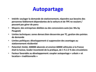 Autopartage
•   Intérêt: soulager la demande de stationnement, répondre aux besoins des
    personnes faiblement dépendantes de la voiture et de TPE ne voulant /
    pouvant pas gérer de parcs
•   Moyens: des entreprises dédiées ou des concessions auto (ex: Mu by
    Peugeot)
•   Limites techniques: zones denses bien desservies par TC, gestion des pointes
    de demande
•   Limites politiques: développement si suppression des avantages au
    stationnement résidentiel
•   Potentiel: limité, 500000 abonnés et environ 60000 véhicules si la France
    était la Suisse, leader incontesté de la pratique, de 1 % à 2 % des circulations
•   Facteur favorable au développement: coupler autopartage « urbain » et
    location « traditionnelle »
 
