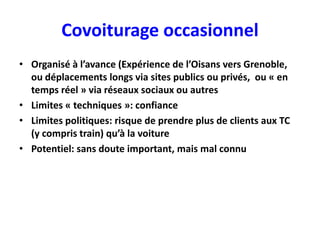 Covoiturage occasionnel
• Organisé à l’avance (Expérience de l’Oisans vers Grenoble,
  ou déplacements longs via sites publics ou privés, ou « en
  temps réel » via réseaux sociaux ou autres
• Limites « techniques »: confiance
• Limites politiques: risque de prendre plus de clients aux TC
  (y compris train) qu’à la voiture
• Potentiel: sans doute important, mais mal connu
 