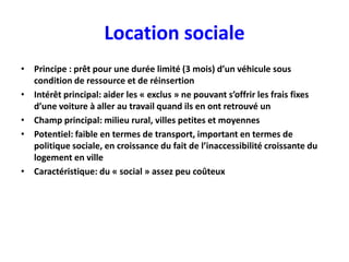 Location sociale
• Principe : prêt pour une durée limité (3 mois) d’un véhicule sous
  condition de ressource et de réinsertion
• Intérêt principal: aider les « exclus » ne pouvant s’offrir les frais fixes
  d’une voiture à aller au travail quand ils en ont retrouvé un
• Champ principal: milieu rural, villes petites et moyennes
• Potentiel: faible en termes de transport, important en termes de
  politique sociale, en croissance du fait de l’inaccessibilité croissante du
  logement en ville
• Caractéristique: du « social » assez peu coûteux
 