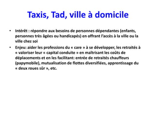 Taxis, Tad, ville à domicile
• Intérêt : répondre aux besoins de personnes dépendantes (enfants,
  personnes très âgées ou handicapés) en offrant l’accès à la ville ou la
  ville chez soi
• Enjeu: aider les professions du « care » à se développer, les retraités à
  « valoriser leur « capital conduite » en maîtrisant les coûts de
  déplacements et en les facilitant: entrée de retraités chauffeurs
  (papymobile), mutualisation de flottes diversifiées, apprentissage du
  « deux roues sûr », etc.
 