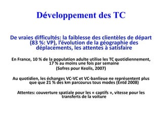 Développement des TC

De vraies difficultés: la faiblesse des clientèles de départ
        (83 %: VP), l’évolution de la géographie des
          déplacements, les attentes à satisfaire
En France, 10 % de la population adulte utilise les TC quotidiennement,
                   17 % au moins une fois par semaine
                       (Sofres pour Keolis, 2007)

 Au quotidien, les échanges VC-VC et VC-banlieue ne représentent plus
         que que 21 % des km parcourus tous modes (Entd 2008)

   Attentes: couverture spatiale pour les « captifs », vitesse pour les
                         transferts de la voiture
 