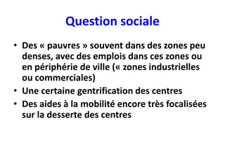 Question sociale
• Des « pauvres » souvent dans des zones peu
  denses, avec des emplois dans ces zones ou
  en périphérie de ville (« zones industrielles
  ou commerciales)
• Une certaine gentrification des centres
• Des aides à la mobilité encore très focalisées
  sur la desserte des centres
 