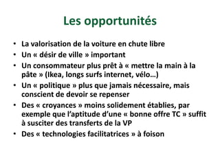 Les opportunités
• La valorisation de la voiture en chute libre
• Un « désir de ville » important
• Un consommateur plus prêt à « mettre la main à la
  pâte » (Ikea, longs surfs internet, vélo…)
• Un « politique » plus que jamais nécessaire, mais
  conscient de devoir se repenser
• Des « croyances » moins solidement établies, par
  exemple que l’aptitude d’une « bonne offre TC » suffit
  à susciter des transferts de la VP
• Des « technologies facilitatrices » à foison
 
