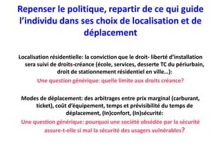 Repenser le politique, repartir de ce qui guide
l’individu dans ses choix de localisation et de
                 déplacement

Localisation résidentielle: la conviction que le droit- liberté d’installation
  sera suivi de droits-créance (école, services, desserte TC du périurbain,
                droit de stationnement résidentiel en ville…):
        Une question générique: quelle limite aux droits créance?

 Modes de déplacement: des arbitrages entre prix marginal (carburant,
      ticket), coût d’équipement, temps et prévisibilité du temps de
                   déplacement, (In)confort, (In)sécurité:
 Une question générique: pourquoi une société obsédée par la sécurité
          assure-t-elle si mal la sécurité des usagers vulnérables?
 