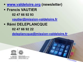  www.valdeloire.org (newsletter)
 Francis VAUTIER
02 47 66 92 93
vautier@mission-valdeloire.fr
 Rémi DELEPLANCQUE
02 47 66 92 22
deleplancque@mission-valdeloire.fr
 