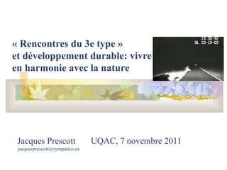 Jacques Prescott UQAC, 7 novembre 2011
jacquesprescott@sympatico.ca
« Rencontres du 3e type » 
et développement durable: vivre  
en harmonie avec la nature
 
