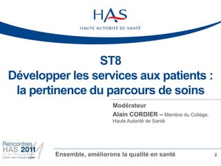 ST8
Développer les services aux patients :
 la pertinence du parcours de soins
                           Modérateur
                           Alain CORDIER – Membre du Collège,
                           Haute Autorité de Santé




        Ensemble, améliorons la qualité en santé                2
 