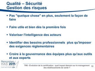 Qualité – Sécurité
Gestion des risques
 Pas "quelque chose" en plus, seulement la façon de
  faire

 Faire utile et bien dès la première fois

 Valoriser l'intelligence des acteurs

 Identifier des besoins professionnels plus qu'imposer
  des exigences réglementaires

 Croire à la gouvernance des équipes plus qu'aux outils
  et aux experts

            TR6 - Évolution de la certification : quel impact demain sur le management 13
                                   des établissements de santé ?
 