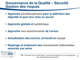 Gouvernance de la Qualité – Sécurité
Gestion des risques
 Approche pluridisciplinaire pour la définition des
  objectifs et pour leur mise en œuvre

 Approche globale et systémique

 Approche non sanctionnante de l’erreur

 Actualisation des savoirs, et travail en équipe

 Repérage et traitement des évènements indésirables
  associés aux soins

            TR6 - Évolution de la certification : quel impact demain sur le management 14
                                   des établissements de santé ?
•
 