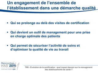 Un engagement de l’ensemble de
l’établissement dans une démarche qualité


 Qui se prolonge au delà des visites de certification

 Qui devient un outil de management pour une prise
  en charge optimale des patients

 Qui permet de sécuriser l’activité de soins et
  d’optimiser la qualité de vie au travail




           TR6 - Évolution de la certification : quel impact demain sur le management
                                  des établissements de santé ?
 