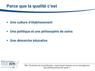 Parce que la qualité c’est


 Une culture d’établissement

 Une politique et une philosophie de soins

 Une démarche éducative




           TR6 - Évolution de la certification : quel impact demain sur le management
                                  des établissements de santé ?
 