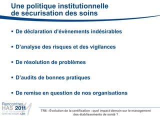 Une politique institutionnelle
de sécurisation des soins

 De déclaration d’évènements indésirables

 D’analyse des risques et des vigilances

 De résolution de problèmes

 D’audits de bonnes pratiques

 De remise en question de nos organisations


           TR6 - Évolution de la certification : quel impact demain sur le management
                                  des établissements de santé ?
 