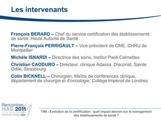 Les intervenants


François BERARD – Chef du service certification des établissements
de santé, Haute Autorité de Santé
Pierre-François PERRIGAULT – Vice-président de CME, CHRU de
Montpellier
Michèle ISNARDI – Directrice des soins, Institut Paoli-Calmettes
Christian CAODURO – Directeur, clinique Adassa, Diaconat, Sainte
Odile, Strasbourg
Colin BICKNELL – Chirurgien, Maître de conférences clinique,
département de chirurgie et d'oncologie, Collège Impérial de Londres




              TR6 - Évolution de la certification : quel impact demain sur le management
                                     des établissements de santé ?
 
