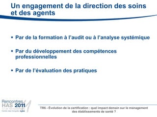 Un engagement de la direction des soins
et des agents


 Par de la formation à l’audit ou à l’analyse systémique

 Par du développement des compétences
  professionnelles

 Par de l’évaluation des pratiques




           TR6 - Évolution de la certification : quel impact demain sur le management
                                  des établissements de santé ?
 