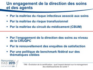 Un engagement de la direction des soins
et des agents
 Par la maîtrise du risque infectieux associé aux soins
 Par la maîtrise du risque transfusionnel
 Par la maîtrise du circuit du médicament (CBUM)


 Par l’engagement de la direction des soins au niveau
  de la CRUQPC
 Par le renouvellement des enquêtes de satisfaction
 Par une politique de benchmark fédéral sur des
  thématiques ciblées


           TR6 - Évolution de la certification : quel impact demain sur le management
                                  des établissements de santé ?
 