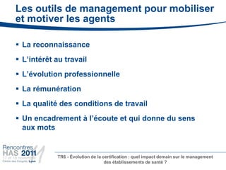 Les outils de management pour mobiliser
et motiver les agents

 La reconnaissance
 L’intérêt au travail
 L’évolution professionnelle
 La rémunération
 La qualité des conditions de travail
 Un encadrement à l’écoute et qui donne du sens
  aux mots


            TR6 - Évolution de la certification : quel impact demain sur le management
                                   des établissements de santé ?
 
