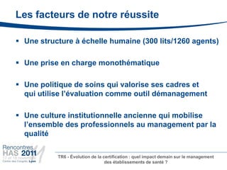 Les facteurs de notre réussite

 Une structure à échelle humaine (300 lits/1260 agents)

 Une prise en charge monothématique

 Une politique de soins qui valorise ses cadres et
  qui utilise l’évaluation comme outil démanagement

 Une culture institutionnelle ancienne qui mobilise
  l’ensemble des professionnels au management par la
  qualité

           TR6 - Évolution de la certification : quel impact demain sur le management
                                  des établissements de santé ?
 