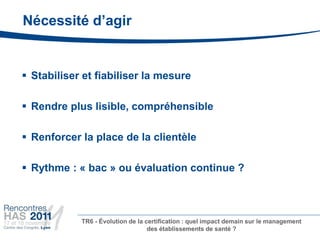 Nécessité d’agir


 Stabiliser et fiabiliser la mesure

 Rendre plus lisible, compréhensible

 Renforcer la place de la clientèle

 Rythme : « bac » ou évaluation continue ?



            TR6 - Évolution de la certification : quel impact demain sur le management
                                   des établissements de santé ?
 