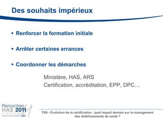 Des souhaits impérieux


 Renforcer la formation initiale

 Arrêter certaines errances

 Coordonner les démarches

             Ministère, HAS, ARS
             Certification, accréditation, EPP, DPC…



            TR6 - Évolution de la certification : quel impact demain sur le management
                                   des établissements de santé ?
 