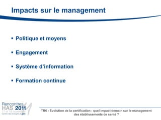 Impacts sur le management


 Politique et moyens

 Engagement

 Système d’information

 Formation continue




           TR6 - Évolution de la certification : quel impact demain sur le management
                                  des établissements de santé ?
 