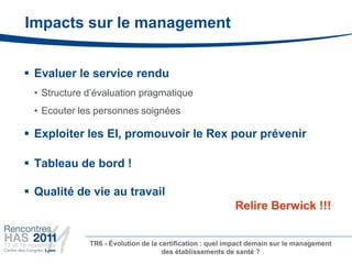 Impacts sur le management


 Evaluer le service rendu
    • Structure d’évaluation pragmatique
    • Ecouter les personnes soignées

 Exploiter les EI, promouvoir le Rex pour prévenir

 Tableau de bord !

 Qualité de vie au travail
                                                            Relire Berwick !!!


                TR6 - Évolution de la certification : quel impact demain sur le management
                                       des établissements de santé ?
•
 