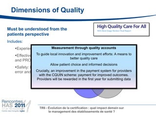 Dimensions of Quality

Must be understood from the
patients perspective
Includes:
    Experience: Quality Measurement through quality accounts
                         of caring
    Effectiveness:guide local innovation and improvement efforts: A means to
                To Clinical outcomes
                                                    Experience
                                       better quality care
    and PROMS
                          Allow patient choice and informed decisions
    Safety: Measurement of avoidable
                Crucially, an improvement in the payment system for providers
    error and adverse outcome
                  with the CQUIN scheme: payment for improved outcomes.
                 Providers will be rewarded in the first year for submitting data
                                  Effectiveness                          Safety




                   TR6 - Évolution de la certification : quel impact demain sur
                         le management des établissements de santé ?
 