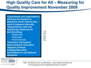 High Quality Care for All – Measuring for
Quality Improvement November 2008

Local teams and organisations
will have the freedom to
determine which metrics they
want to measure internally
Supported by valid and
appropriate measures for




                                     TEAM
benchmarking:
     Regionally
     Nationally
     Internationally
Indicators will support
improvement & innovation
Support of Royal
Colleges/Specialist
associations to use National
standards


              TR6 - Évolution de la certification : quel impact demain sur
                    le management des établissements de santé ?
 