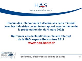 Chacun des intervenants a déclaré ses liens d’intérêt
avec les industries de santé en rapport avec le thème de
           la présentation (loi du 4 mars 2002)

     Retrouvez ces déclarations sur le site Internet
          de la HAS, espace Rencontres 2011
                  www.has-sante.fr



            Ensemble, améliorons la qualité en santé       42
 