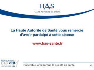 La Haute Autorité de Santé vous remercie
     d’avoir participé à cette séance

             www.has-sante.fr




       Ensemble, améliorons la qualité en santé   43
 