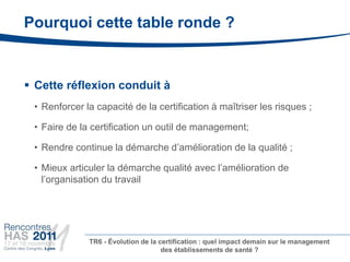Pourquoi cette table ronde ?


 Cette réflexion conduit à
 • Renforcer la capacité de la certification à maîtriser les risques ;

 • Faire de la certification un outil de management;

 • Rendre continue la démarche d’amélioration de la qualité ;

 • Mieux articuler la démarche qualité avec l’amélioration de
   l’organisation du travail




              TR6 - Évolution de la certification : quel impact demain sur le management
                                     des établissements de santé ?
 