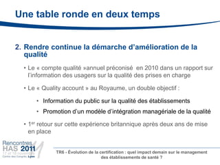 Une table ronde en deux temps


2. Rendre continue la démarche d’amélioration de la
   qualité
  • Le « compte qualité »annuel préconisé en 2010 dans un rapport sur
    l’information des usagers sur la qualité des prises en charge

  • Le « Quality account » au Royaume, un double objectif :

      • Information du public sur la qualité des établissements
      • Promotion d’un modèle d’intégration managériale de la qualité

  • 1er retour sur cette expérience britannique après deux ans de mise
    en place


             TR6 - Évolution de la certification : quel impact demain sur le management
                                    des établissements de santé ?
 