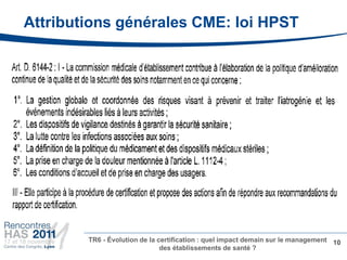 Attributions générales CME: loi HPST




        TR6 - Évolution de la certification : quel impact demain sur le management 10
                               des établissements de santé ?
 