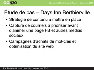 Rencontres Numériques de Namur – Septembre 2013
Par Frederic Gonzalo, les 10-11 septembre 2013
Étude de cas – Days Inn Berthierville
• Stratégie de contenu à mettre en place
• Capture de courriels à prioriser avant
d’animer une page FB et autres médias
sociaux
• Campagnes d’achats de mot-clés et
optimisation du site web
 