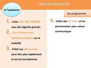 L’ATELIER MOBILITE
A l’automne
                                                  Au programme

 1. Créer son site mobile            4. Créer des Qr Codes et les
     avec des logiciels gratuits         personnaliser pour mieux

 2. Tour d’horizon des                   communiquer

     bonnes pratiques sur la
     mobilité

 3. Créer ses URL courtes
     pour être plus rapidement
     lu sur les smartphones
 