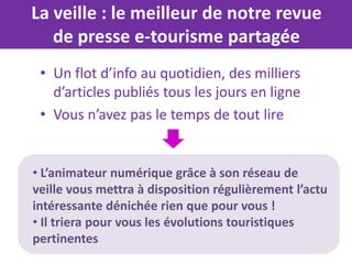 La veille : le meilleur de notre revue
   de presse e-tourisme partagée
 • Un flot d’info au quotidien, des milliers
   d’articles publiés tous les jours en ligne
 • Vous n’avez pas le temps de tout lire


• L’animateur numérique grâce à son réseau de
veille vous mettra à disposition régulièrement l’actu
intéressante dénichée rien que pour vous !
• Il triera pour vous les évolutions touristiques
pertinentes
 
