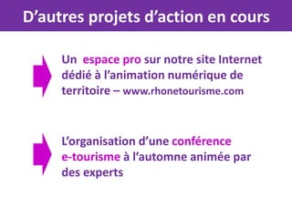 D’autres projets d’action en cours

     Un espace pro sur notre site Internet
     dédié à l’animation numérique de
     territoire – www.rhonetourisme.com


     L’organisation d’une conférence
     e-tourisme à l’automne animée par
     des experts
 