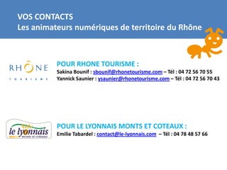 VOS CONTACTS
Les animateurs numériques de territoire du Rhône



          POUR RHONE TOURISME :
          Sakina Bounif : sbounif@rhonetourisme.com – Tél : 04 72 56 70 55
          Yannick Saunier : ysaunier@rhonetourisme.com – Tél : 04 72 56 70 43




          POUR LE LYONNAIS MONTS ET COTEAUX :
          Emilie Tabardel : contact@le-lyonnais.com – Tél : 04 78 48 57 66
 