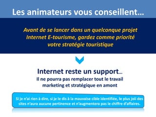 Les animateurs vous conseillent…
     Avant de se lancer dans un quelconque projet
      Internet E-tourisme, gardez comme priorité
               votre stratégie touristique



              Internet reste un support…
             Il ne pourra pas remplacer tout le travail
                 marketing et stratégique en amont

Si je n’ai rien à dire, si je le dis à la mauvaise cible identifiée, le plus joli des
  sites n’aura aucune pertinence et n’augmentera pas le chiffre d’affaires.
 