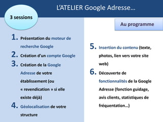 L’ATELIER Google Adresse…
3 sessions
                                                  Au programme

1. Présentation du moteur de
    recherche Google              5. Insertion du contenu (texte,
2. Création d’un compte Google        photos, lien vers votre site

3. Création de la Google              web)

    Adresse de votre              6. Découverte de
    établissement (ou                 fonctionnalités de la Google
    « revendication » si elle         Adresse (fonction guidage,
    existe déjà)                      avis clients, statistiques de

4. Géolocalisation de votre           fréquentation…)

    structure
 
