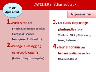 L’ATELIER médias sociaux…
  31/05
Après-midi
                                                Au programme

1.Panorama des                     3. Les outils de partage
    principaux réseaux sociaux        plurimédias (wiki,
    (Facebook, Viadeo,                YouTube, Flickr, Slideshare,
    Foursquare, Pinterest …)          Issuu, Calameo…)
2.L’usage du blogging              4.Tour d’horizon des
    et micro-blogging                 bonnes pratiques sur les
    (Twitter, blog d’entreprise)      réseaux sociaux
 