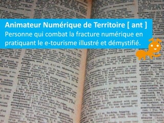 Animateur Numérique de Territoire [ ant ]
Personne qui combat la fracture numérique en
pratiquant le e-tourisme illustré et démystifié.
 