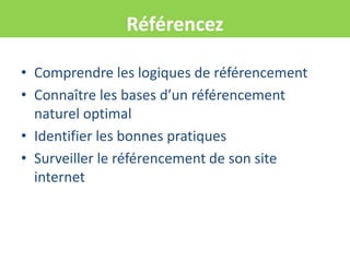 Référencez

• Comprendre les logiques de référencement
• Connaître les bases d’un référencement
  naturel optimal
• Identifier les bonnes pratiques
• Surveiller le référencement de son site
  internet
 