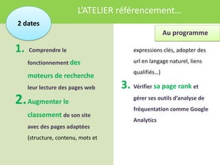 L’ATELIER référencement…
2 dates
                                                      Au programme

1.   Comprendre le                      expressions clés, adopter des

     fonctionnement des                 url en langage naturel, liens
                                        qualifiés…)
     moteurs de recherche
     leur lecture des pages web     3. Vérifier sa page rank et
2. Augmenter le                         gérer ses outils d’analyse de
                                        fréquentation comme Google
     classement de son site
                                        Analytics
     avec des pages adaptées
     (structure, contenu, mots et
 