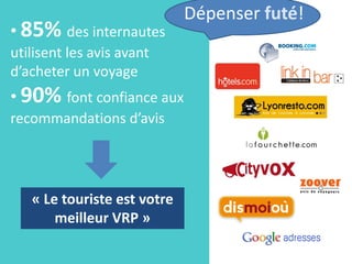 Dépenser futé!
• 85% des internautes
utilisent les avis avant
d’acheter un voyage
• 90% font confiance aux
recommandations d’avis




   « Le touriste est votre
       meilleur VRP »
 