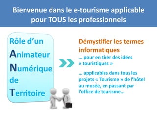 Bienvenue dans le e-tourisme applicable
     pour TOUS les professionnels

Rôle d’un          Démystifier les termes
                   informatiques
Animateur          … pour en tirer des idées
                   « touristiques »
Numérique          … applicables dans tous les
de                 projets « Tourisme » de l’hôtel
                   au musée, en passant par
Territoire         l’office de tourisme…
 