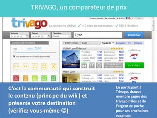 TRIVAGO, un comparateur de prix




                                    En participant à
C’est la communauté qui construit   Trivago, chaque
le contenu (principe du wiki) et    membre gagne des
                                    trivago miles et de
présente votre destination          l’argent de poche
(vérifiez vous-même )              pour ses prochaines
                                    vacances
 